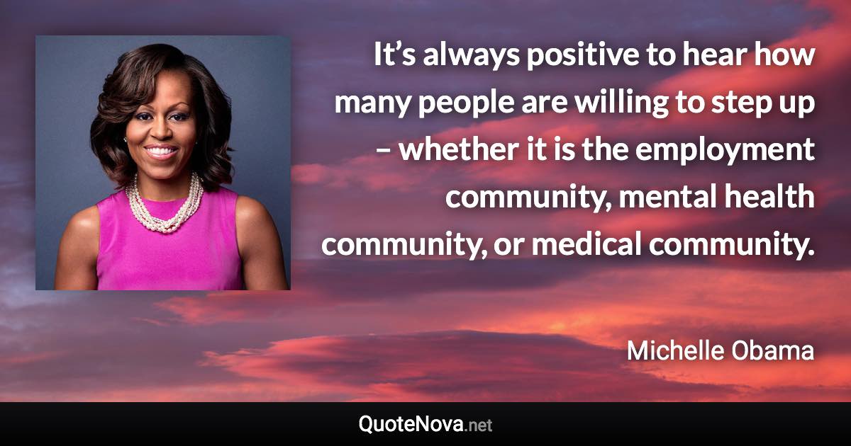 It’s always positive to hear how many people are willing to step up – whether it is the employment community, mental health community, or medical community. - Michelle Obama quote