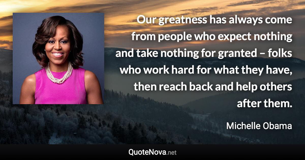 Our greatness has always come from people who expect nothing and take nothing for granted – folks who work hard for what they have, then reach back and help others after them. - Michelle Obama quote