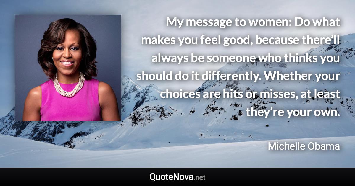 My message to women: Do what makes you feel good, because there’ll always be someone who thinks you should do it differently. Whether your choices are hits or misses, at least they’re your own. - Michelle Obama quote