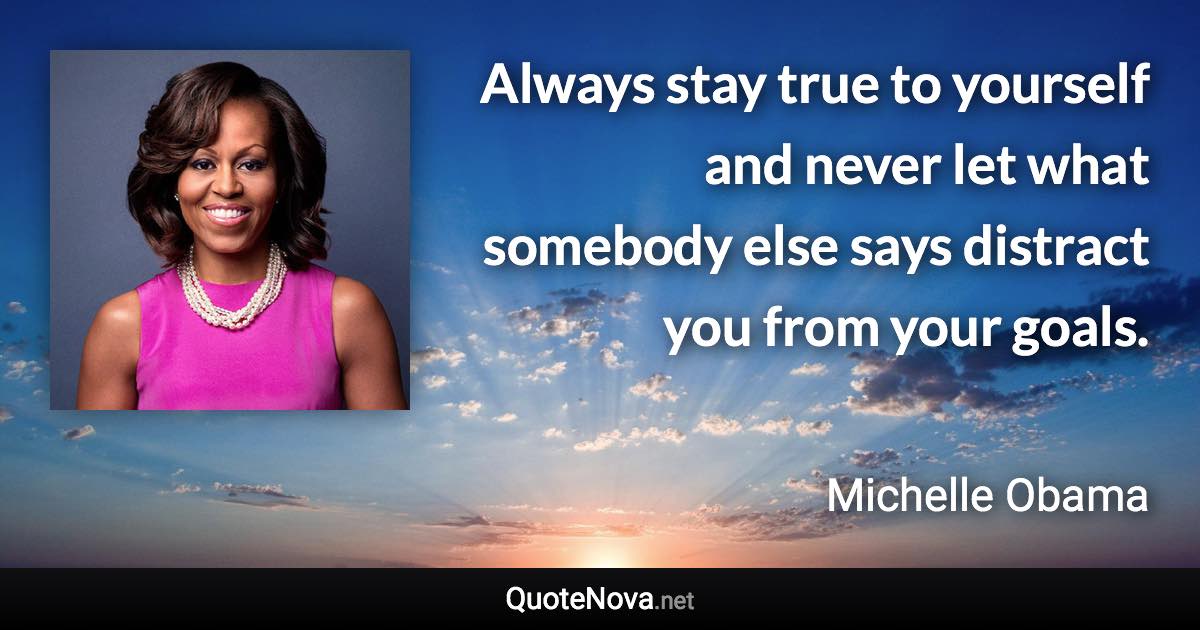 Always stay true to yourself and never let what somebody else says distract you from your goals. - Michelle Obama quote