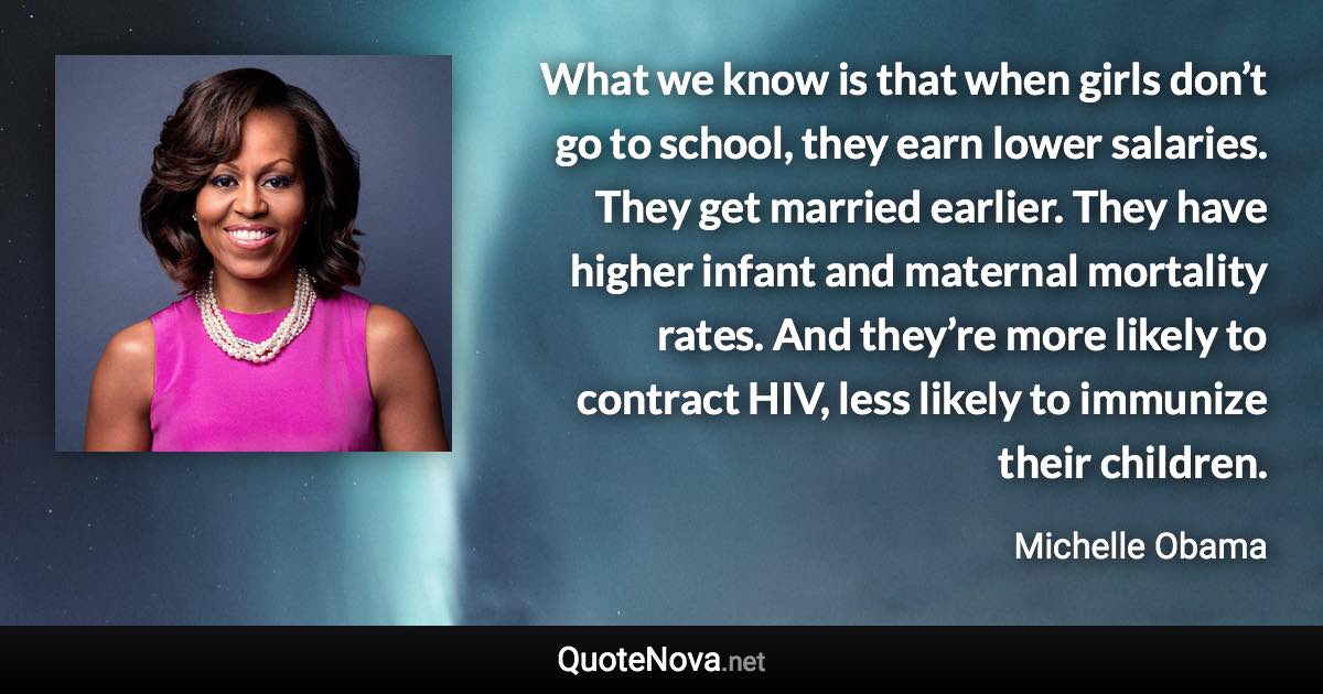 What we know is that when girls don’t go to school, they earn lower salaries. They get married earlier. They have higher infant and maternal mortality rates. And they’re more likely to contract HIV, less likely to immunize their children. - Michelle Obama quote