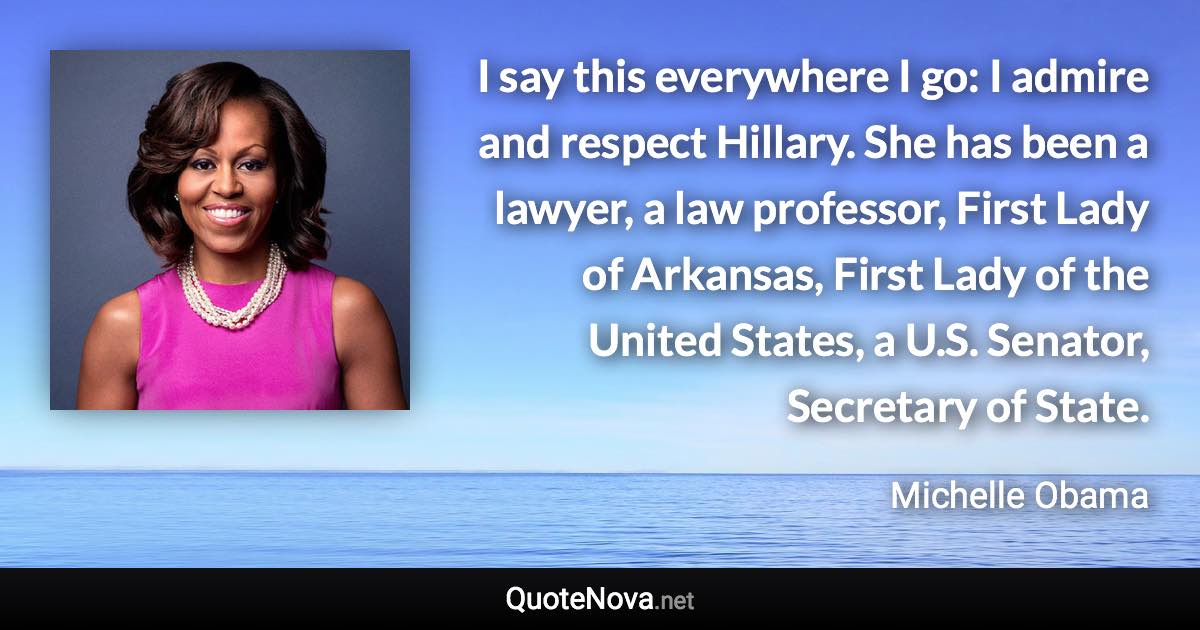 I say this everywhere I go: I admire and respect Hillary. She has been a lawyer, a law professor, First Lady of Arkansas, First Lady of the United States, a U.S. Senator, Secretary of State. - Michelle Obama quote