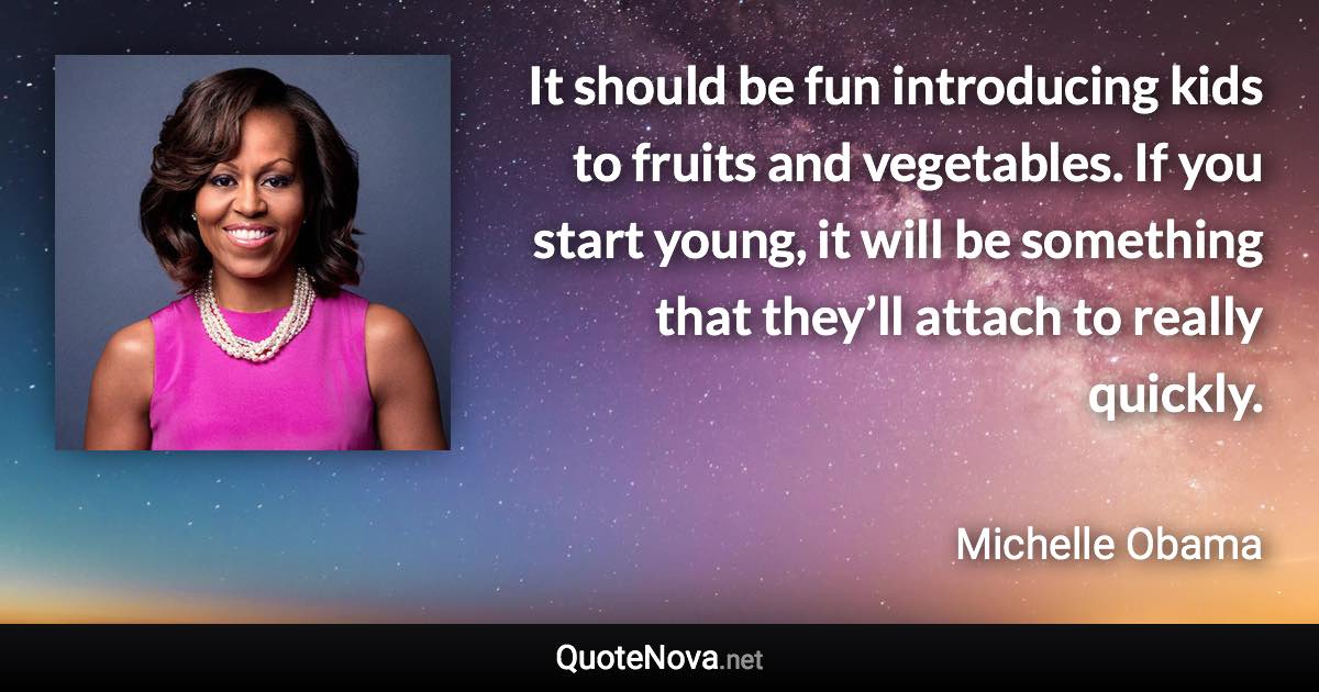 It should be fun introducing kids to fruits and vegetables. If you start young, it will be something that they’ll attach to really quickly. - Michelle Obama quote