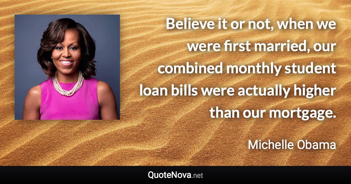 Believe it or not, when we were first married, our combined monthly student loan bills were actually higher than our mortgage. - Michelle Obama quote