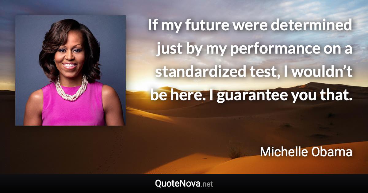 If my future were determined just by my performance on a standardized test, I wouldn’t be here. I guarantee you that. - Michelle Obama quote