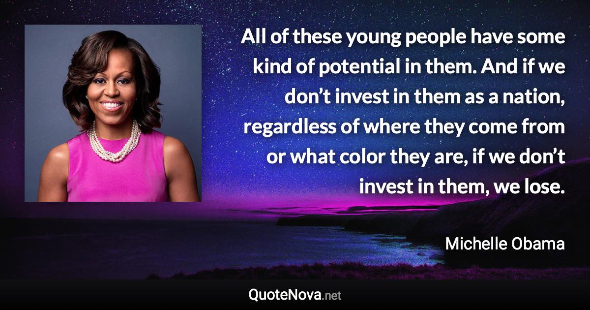 All of these young people have some kind of potential in them. And if we don’t invest in them as a nation, regardless of where they come from or what color they are, if we don’t invest in them, we lose. - Michelle Obama quote