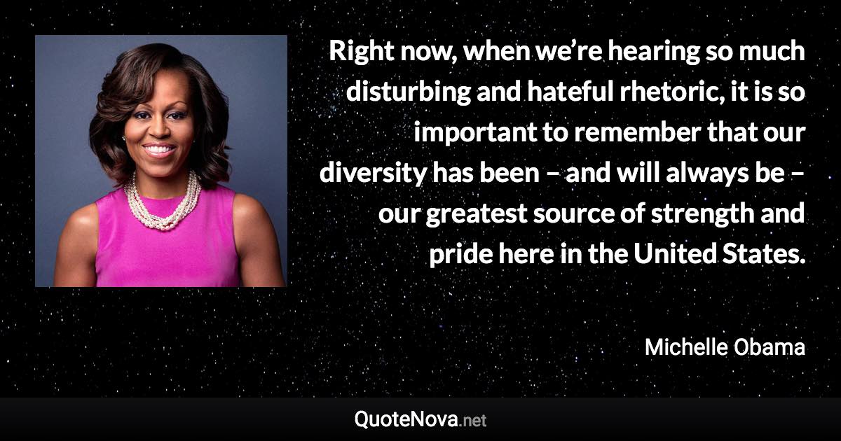 Right now, when we’re hearing so much disturbing and hateful rhetoric, it is so important to remember that our diversity has been – and will always be – our greatest source of strength and pride here in the United States. - Michelle Obama quote