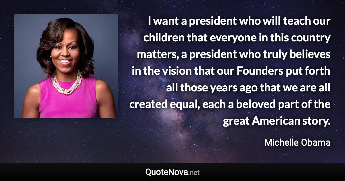 I want a president who will teach our children that everyone in this country matters, a president who truly believes in the vision that our Founders put forth all those years ago that we are all created equal, each a beloved part of the great American story. - Michelle Obama quote