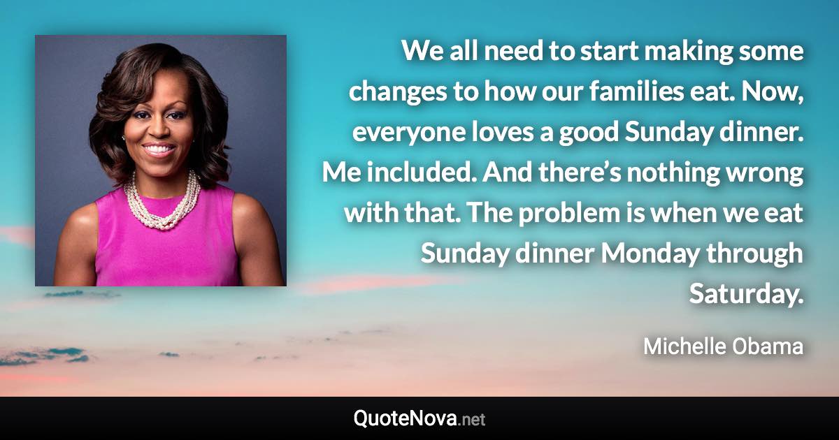 We all need to start making some changes to how our families eat. Now, everyone loves a good Sunday dinner. Me included. And there’s nothing wrong with that. The problem is when we eat Sunday dinner Monday through Saturday. - Michelle Obama quote