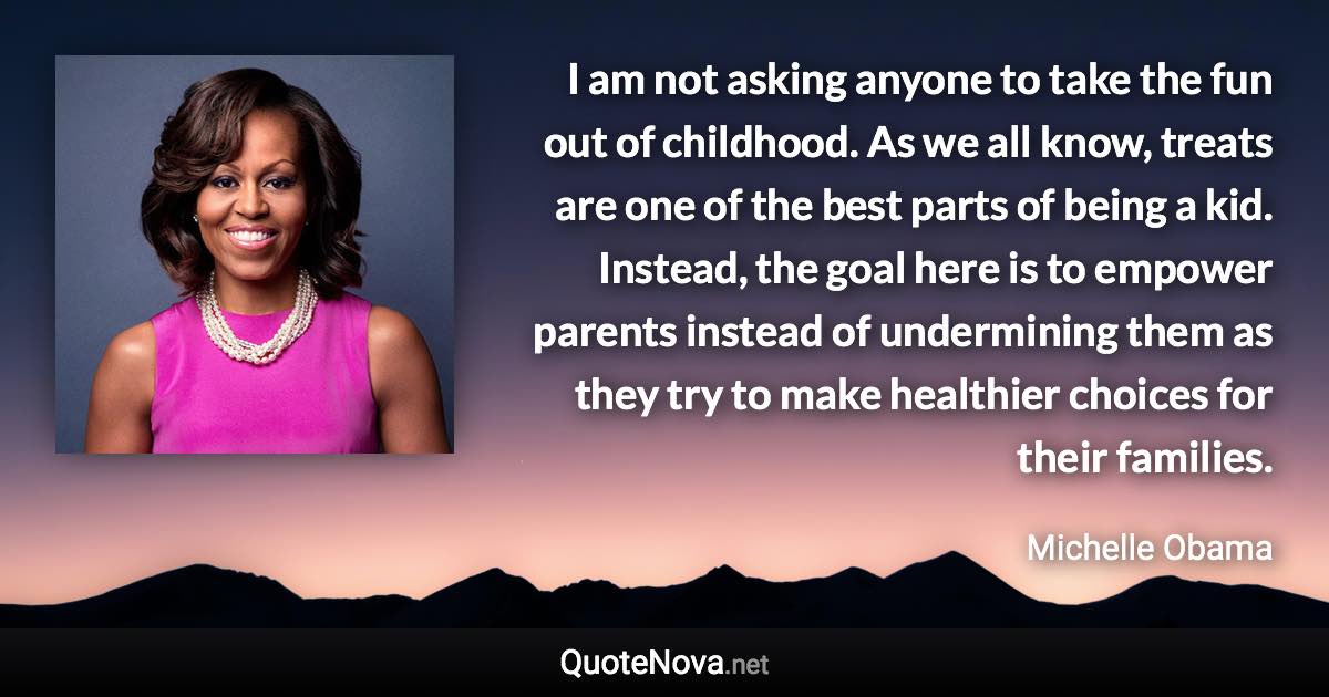 I am not asking anyone to take the fun out of childhood. As we all know, treats are one of the best parts of being a kid. Instead, the goal here is to empower parents instead of undermining them as they try to make healthier choices for their families. - Michelle Obama quote