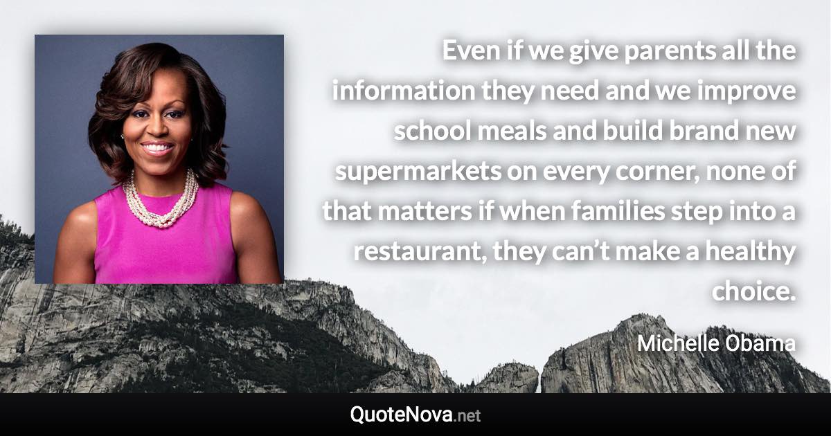 Even if we give parents all the information they need and we improve school meals and build brand new supermarkets on every corner, none of that matters if when families step into a restaurant, they can’t make a healthy choice. - Michelle Obama quote