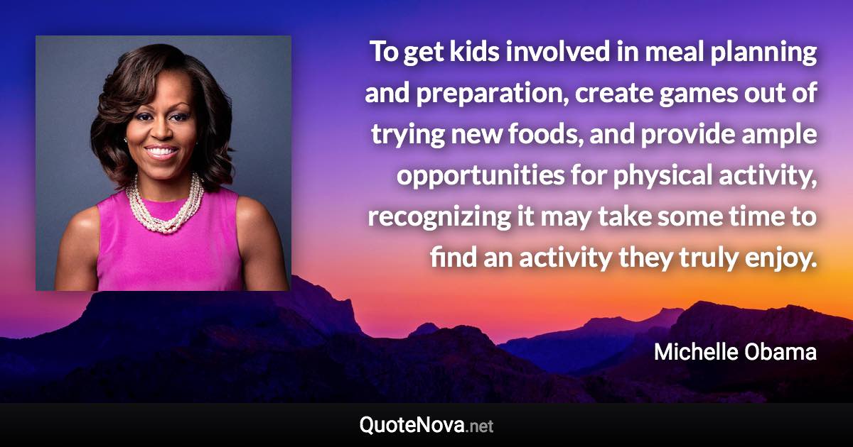 To get kids involved in meal planning and preparation, create games out of trying new foods, and provide ample opportunities for physical activity, recognizing it may take some time to find an activity they truly enjoy. - Michelle Obama quote