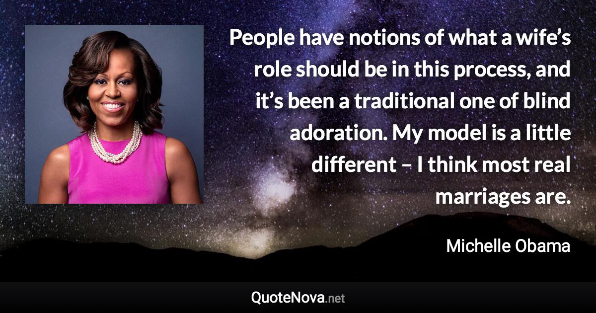 People have notions of what a wife’s role should be in this process, and it’s been a traditional one of blind adoration. My model is a little different – I think most real marriages are. - Michelle Obama quote