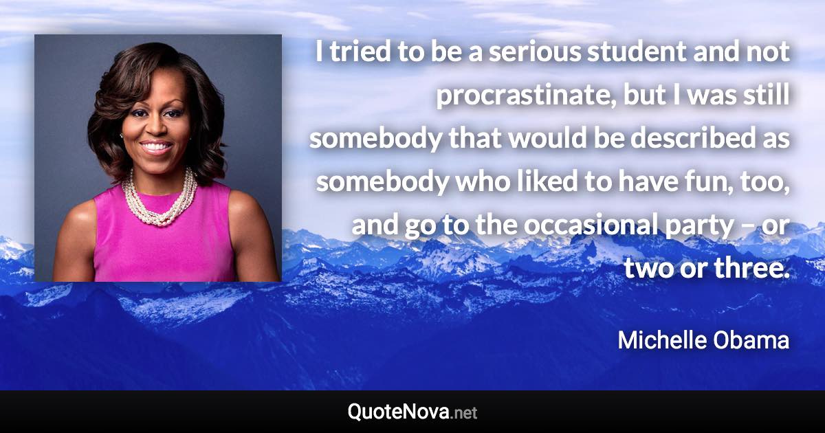 I tried to be a serious student and not procrastinate, but I was still somebody that would be described as somebody who liked to have fun, too, and go to the occasional party – or two or three. - Michelle Obama quote