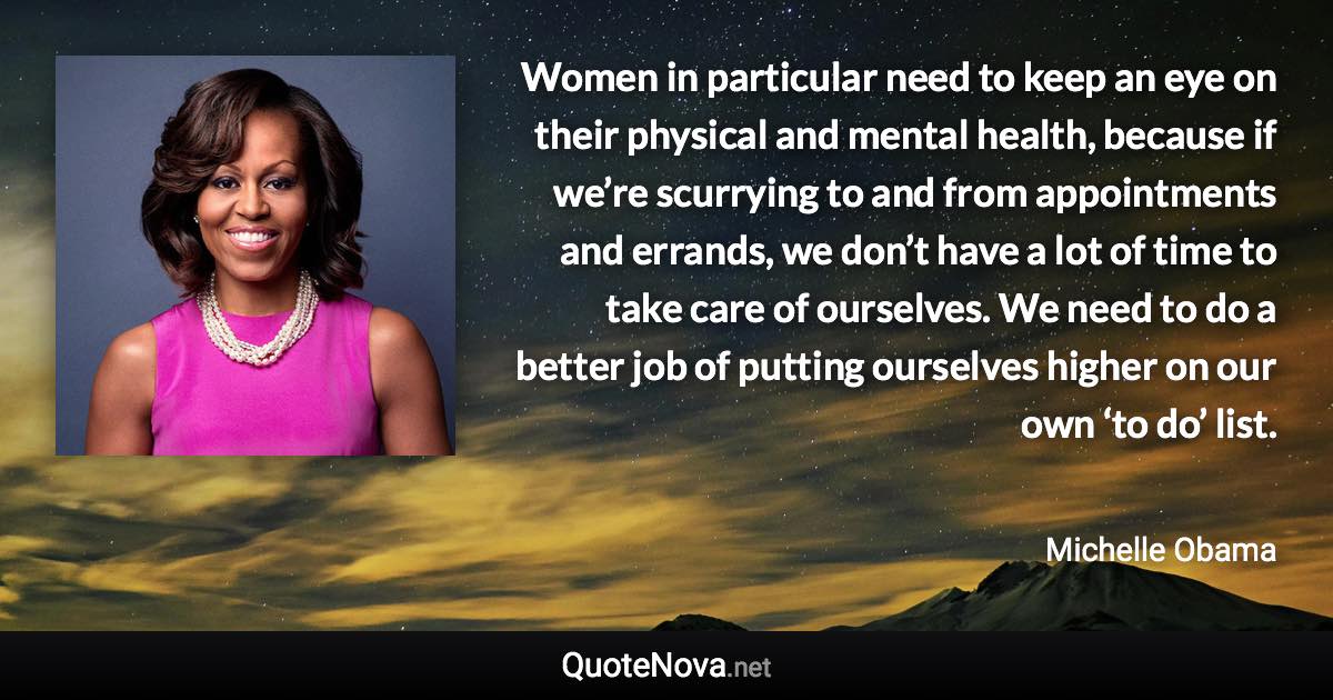 Women in particular need to keep an eye on their physical and mental health, because if we’re scurrying to and from appointments and errands, we don’t have a lot of time to take care of ourselves. We need to do a better job of putting ourselves higher on our own ‘to do’ list. - Michelle Obama quote