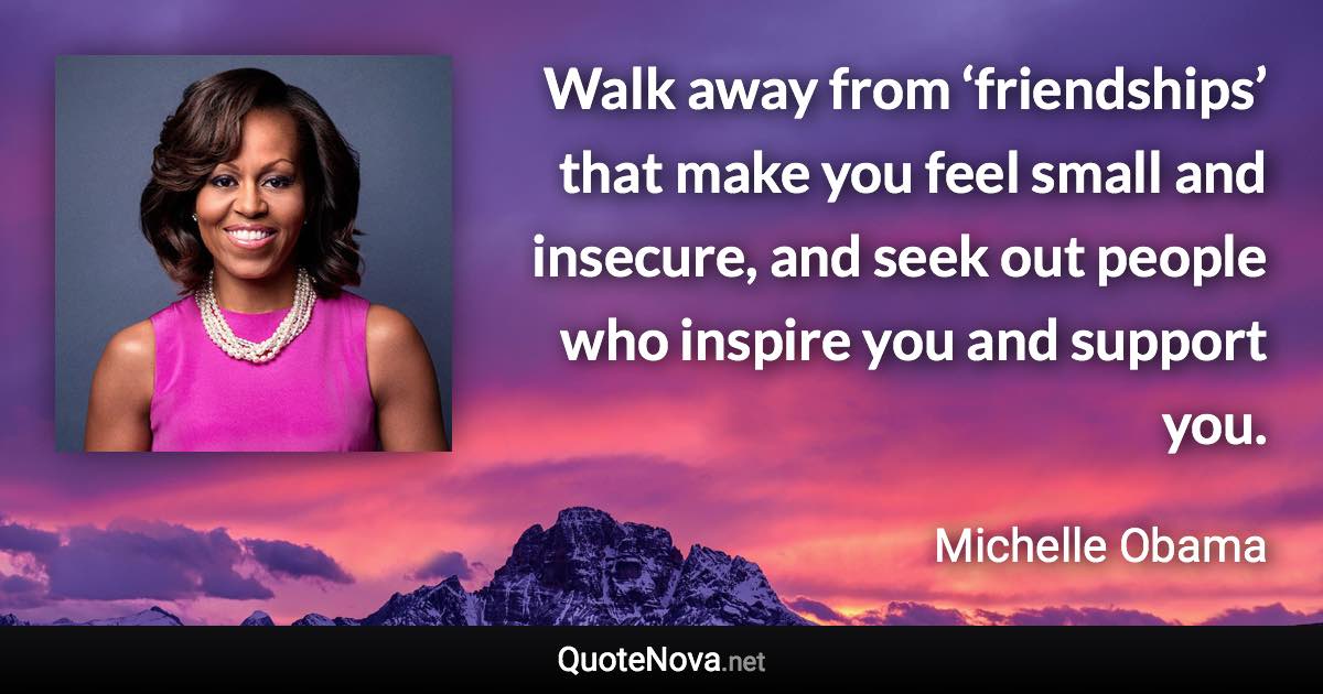 Walk away from ‘friendships’ that make you feel small and insecure, and seek out people who inspire you and support you. - Michelle Obama quote
