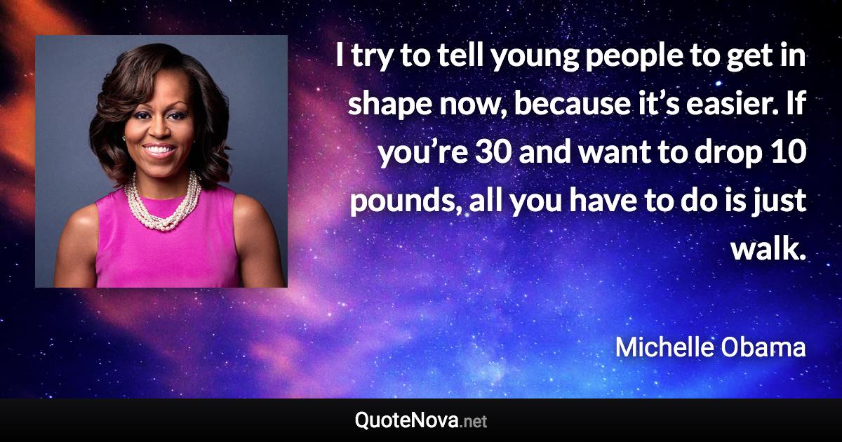 I try to tell young people to get in shape now, because it’s easier. If you’re 30 and want to drop 10 pounds, all you have to do is just walk. - Michelle Obama quote