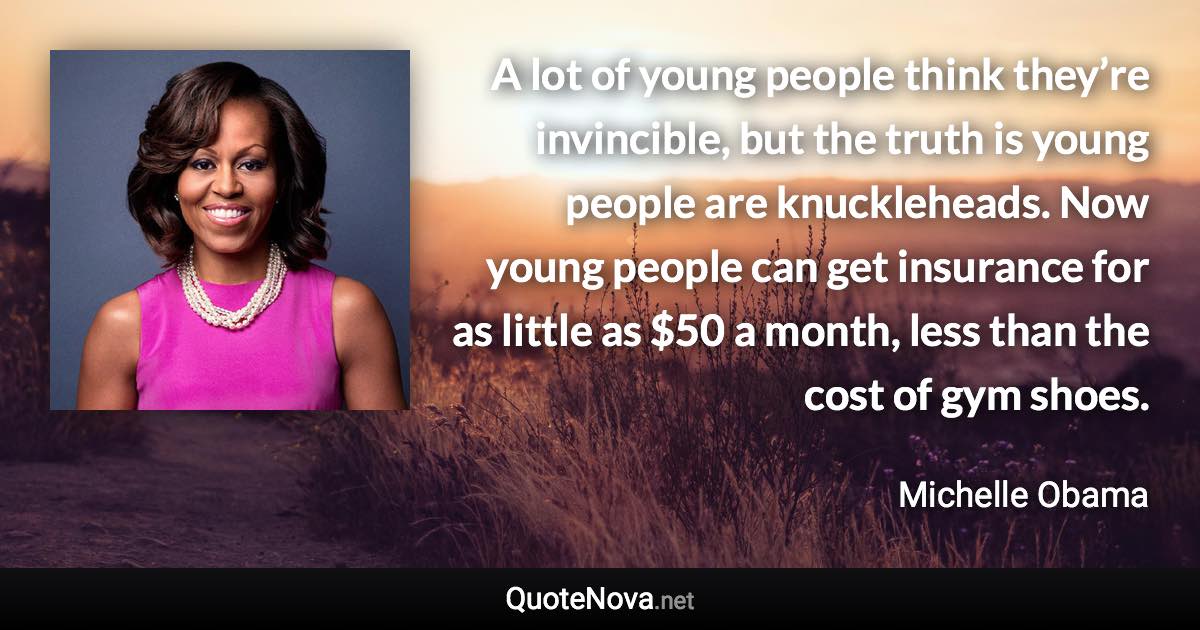 A lot of young people think they’re invincible, but the truth is young people are knuckleheads. Now young people can get insurance for as little as $50 a month, less than the cost of gym shoes. - Michelle Obama quote