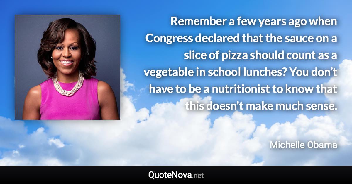 Remember a few years ago when Congress declared that the sauce on a slice of pizza should count as a vegetable in school lunches? You don’t have to be a nutritionist to know that this doesn’t make much sense. - Michelle Obama quote