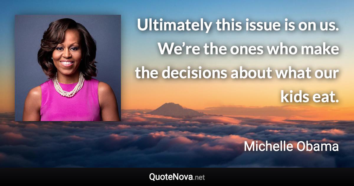 Ultimately this issue is on us. We’re the ones who make the decisions about what our kids eat. - Michelle Obama quote