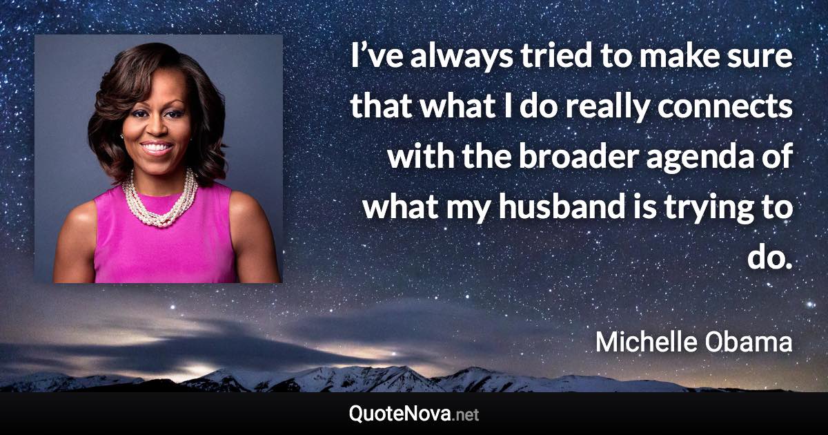 I’ve always tried to make sure that what I do really connects with the broader agenda of what my husband is trying to do. - Michelle Obama quote