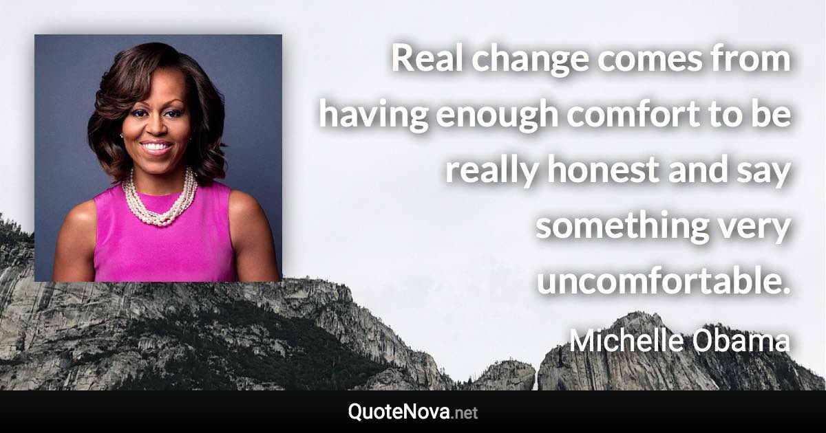 Real change comes from having enough comfort to be really honest and say something very uncomfortable. - Michelle Obama quote