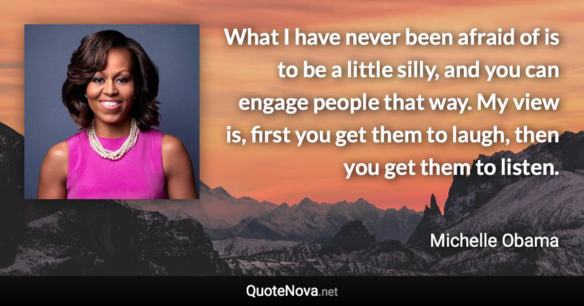 What I have never been afraid of is to be a little silly, and you can engage people that way. My view is, first you get them to laugh, then you get them to listen. - Michelle Obama quote