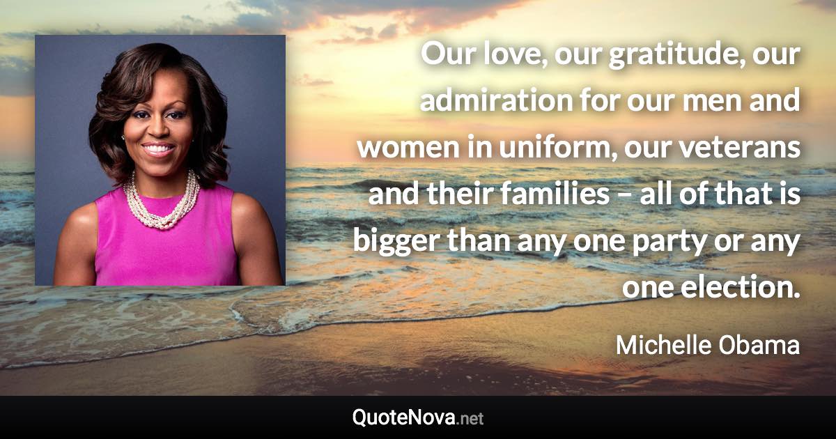 Our love, our gratitude, our admiration for our men and women in uniform, our veterans and their families – all of that is bigger than any one party or any one election. - Michelle Obama quote