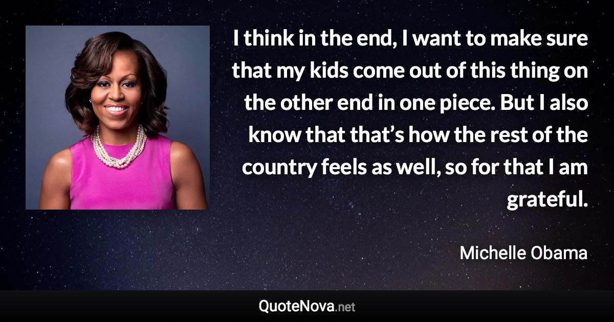 I think in the end, I want to make sure that my kids come out of this thing on the other end in one piece. But I also know that that’s how the rest of the country feels as well, so for that I am grateful. - Michelle Obama quote