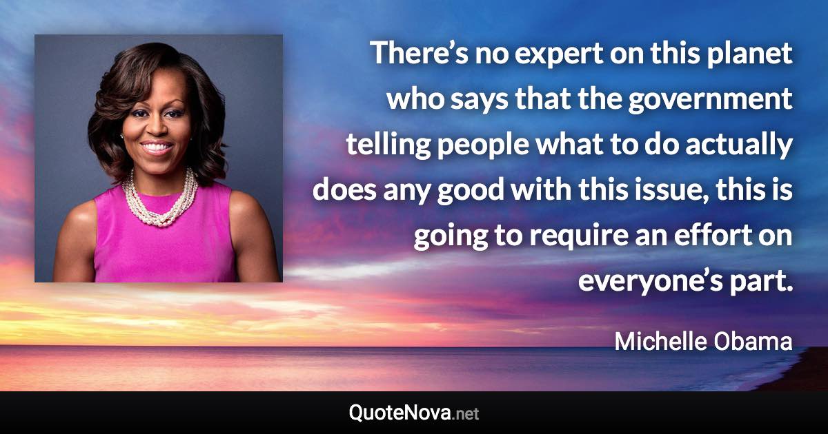 There’s no expert on this planet who says that the government telling people what to do actually does any good with this issue, this is going to require an effort on everyone’s part. - Michelle Obama quote