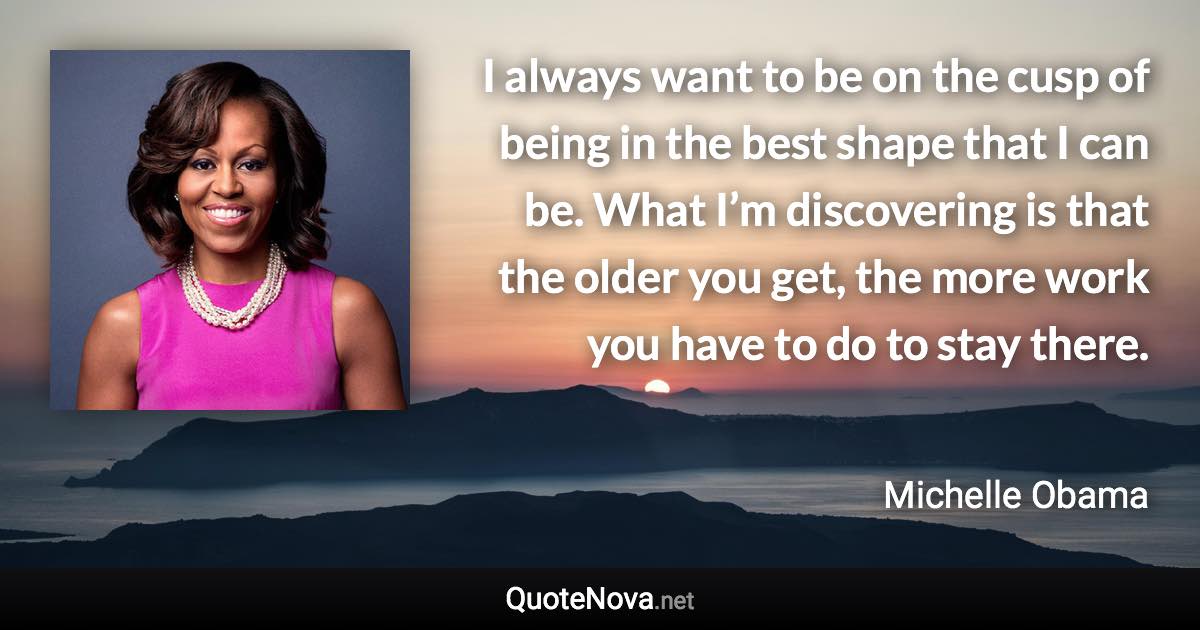 I always want to be on the cusp of being in the best shape that I can be. What I’m discovering is that the older you get, the more work you have to do to stay there. - Michelle Obama quote