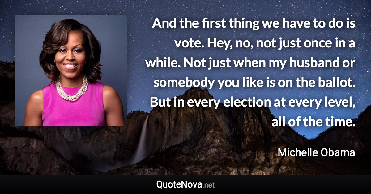 And the first thing we have to do is vote. Hey, no, not just once in a while. Not just when my husband or somebody you like is on the ballot. But in every election at every level, all of the time. - Michelle Obama quote