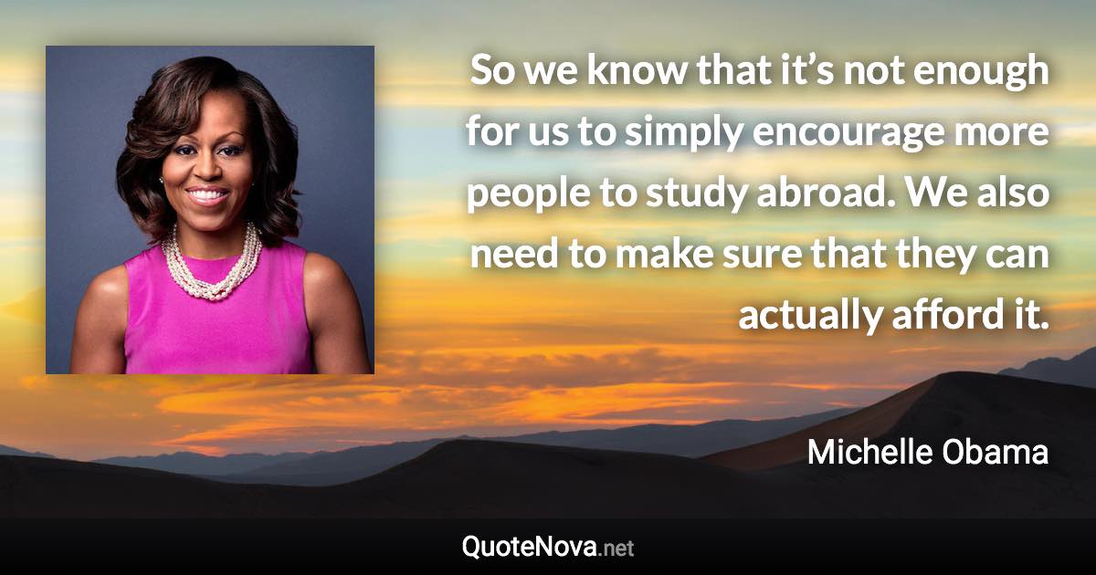 So we know that it’s not enough for us to simply encourage more people to study abroad. We also need to make sure that they can actually afford it. - Michelle Obama quote