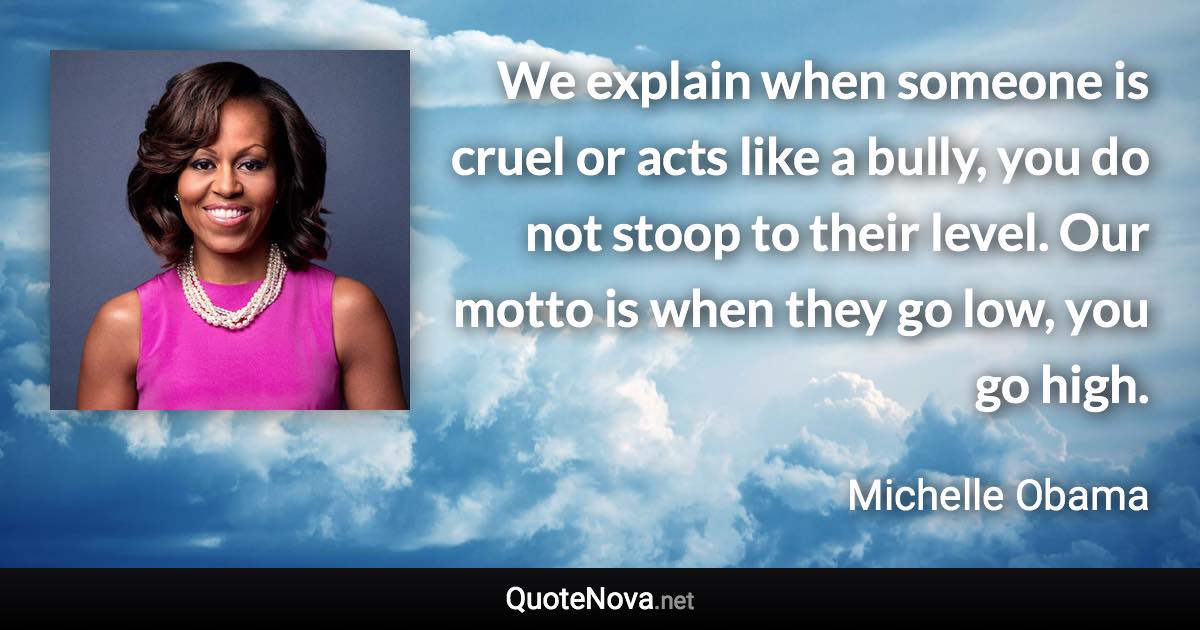 We explain when someone is cruel or acts like a bully, you do not stoop to their level. Our motto is when they go low, you go high. - Michelle Obama quote