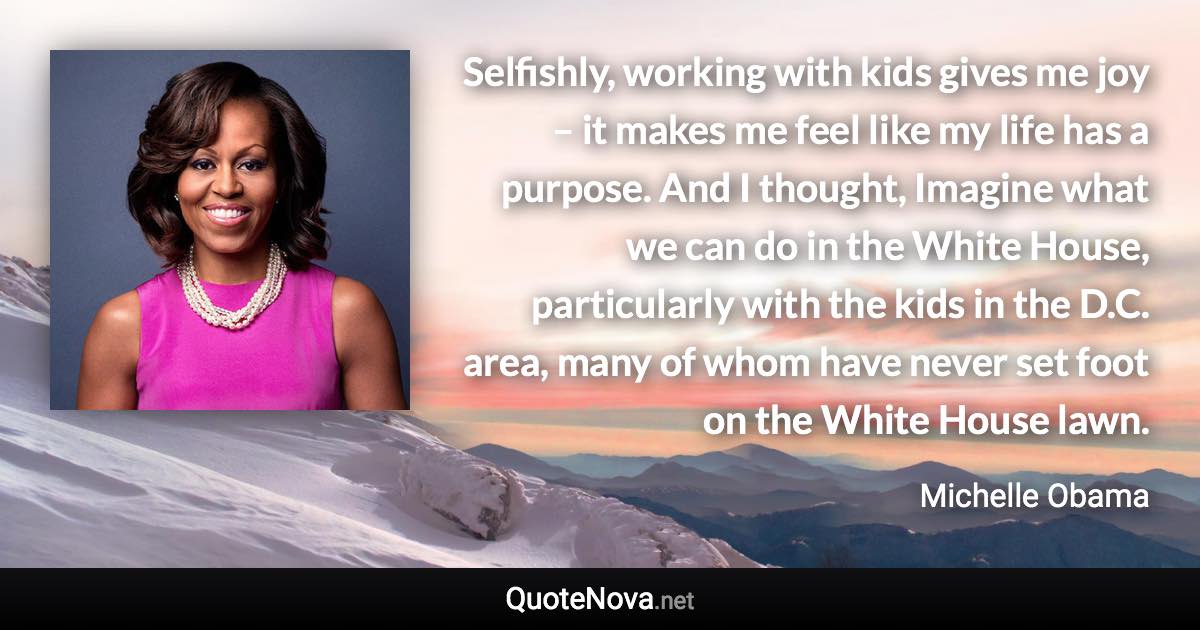 Selfishly, working with kids gives me joy – it makes me feel like my life has a purpose. And I thought, Imagine what we can do in the White House, particularly with the kids in the D.C. area, many of whom have never set foot on the White House lawn. - Michelle Obama quote