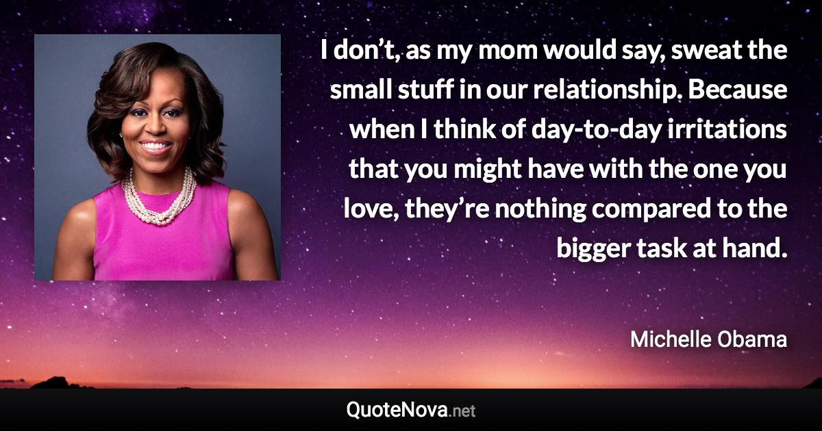 I don’t, as my mom would say, sweat the small stuff in our relationship. Because when I think of day-to-day irritations that you might have with the one you love, they’re nothing compared to the bigger task at hand. - Michelle Obama quote