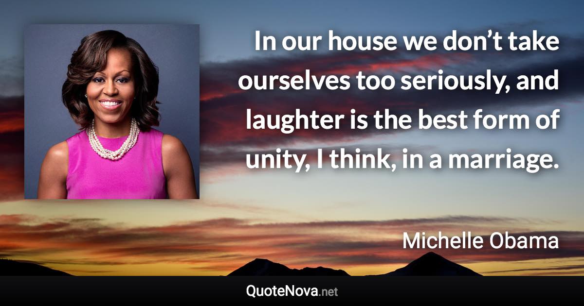 In our house we don’t take ourselves too seriously, and laughter is the best form of unity, I think, in a marriage. - Michelle Obama quote