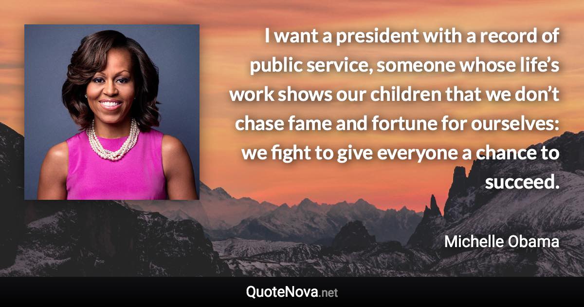 I want a president with a record of public service, someone whose life’s work shows our children that we don’t chase fame and fortune for ourselves: we fight to give everyone a chance to succeed. - Michelle Obama quote