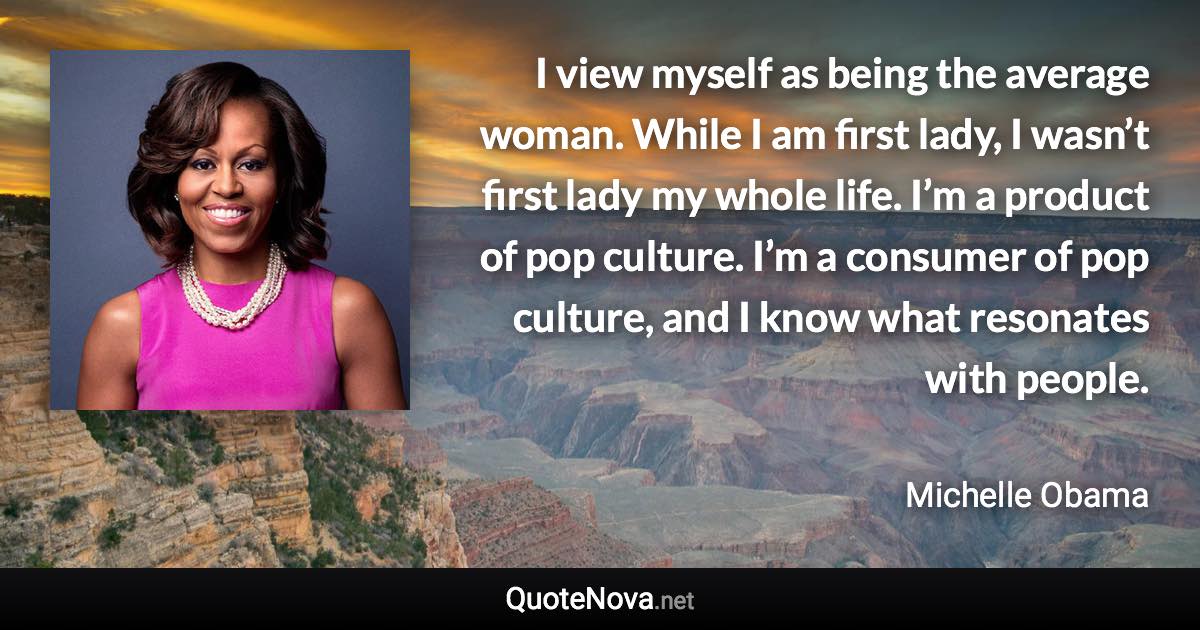 I view myself as being the average woman. While I am first lady, I wasn’t first lady my whole life. I’m a product of pop culture. I’m a consumer of pop culture, and I know what resonates with people. - Michelle Obama quote