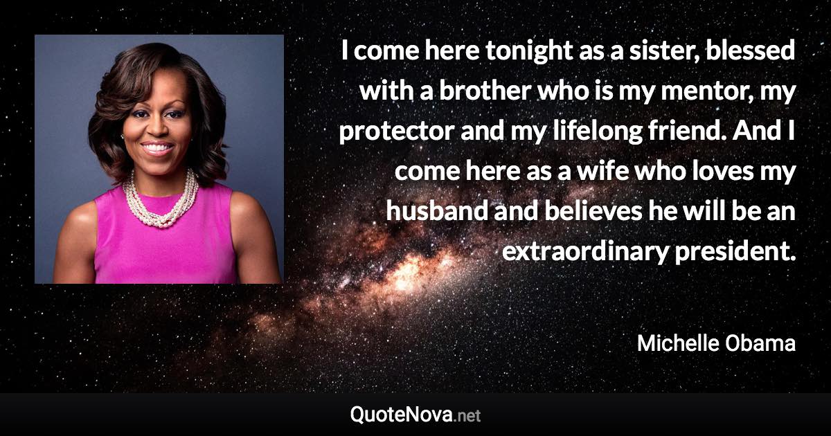 I come here tonight as a sister, blessed with a brother who is my mentor, my protector and my lifelong friend. And I come here as a wife who loves my husband and believes he will be an extraordinary president. - Michelle Obama quote