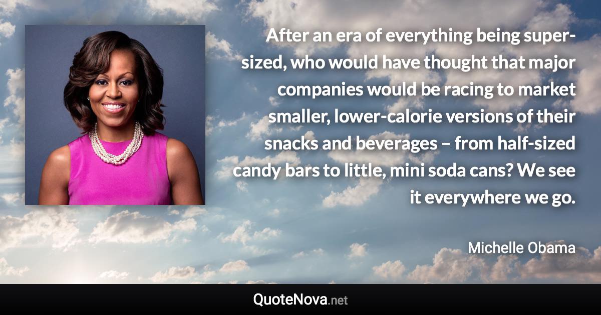 After an era of everything being super-sized, who would have thought that major companies would be racing to market smaller, lower-calorie versions of their snacks and beverages – from half-sized candy bars to little, mini soda cans? We see it everywhere we go. - Michelle Obama quote