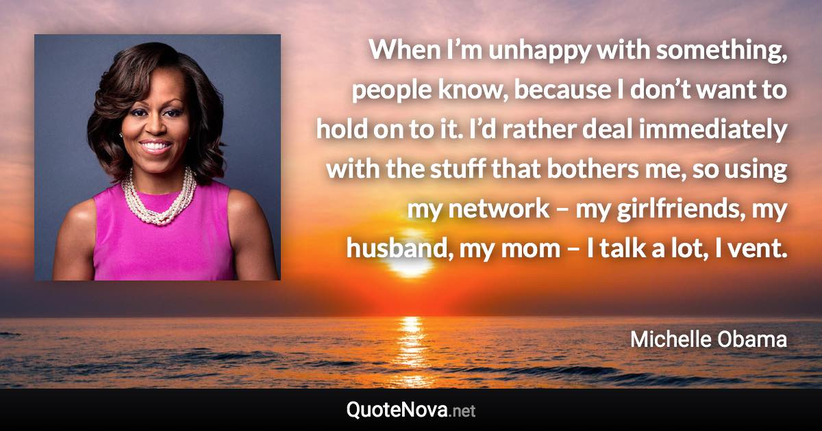 When I’m unhappy with something, people know, because I don’t want to hold on to it. I’d rather deal immediately with the stuff that bothers me, so using my network – my girlfriends, my husband, my mom – I talk a lot, I vent. - Michelle Obama quote