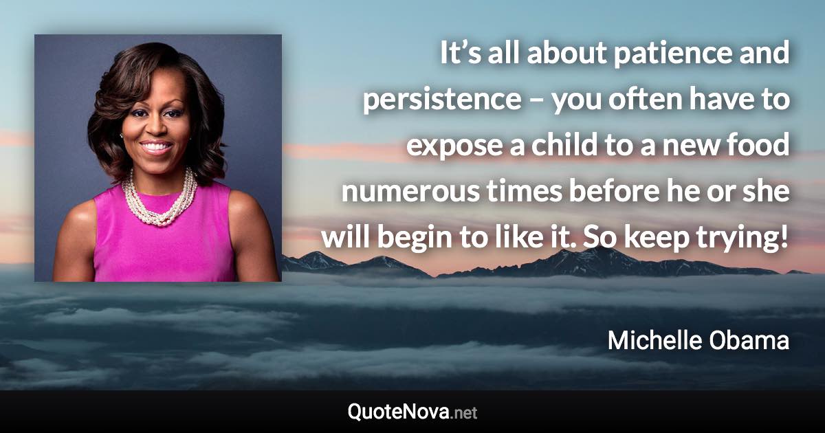 It’s all about patience and persistence – you often have to expose a child to a new food numerous times before he or she will begin to like it. So keep trying! - Michelle Obama quote