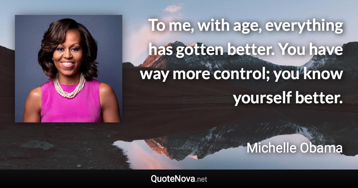 To me, with age, everything has gotten better. You have way more control; you know yourself better. - Michelle Obama quote