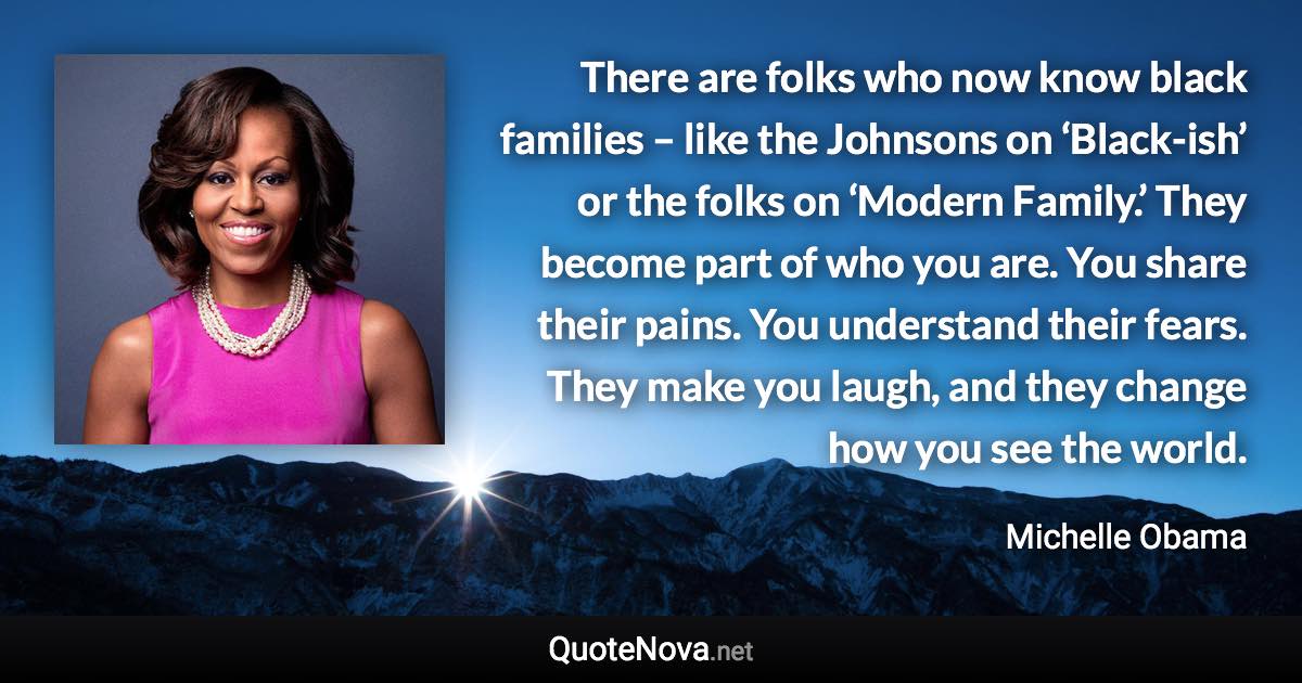 There are folks who now know black families – like the Johnsons on ‘Black-ish’ or the folks on ‘Modern Family.’ They become part of who you are. You share their pains. You understand their fears. They make you laugh, and they change how you see the world. - Michelle Obama quote