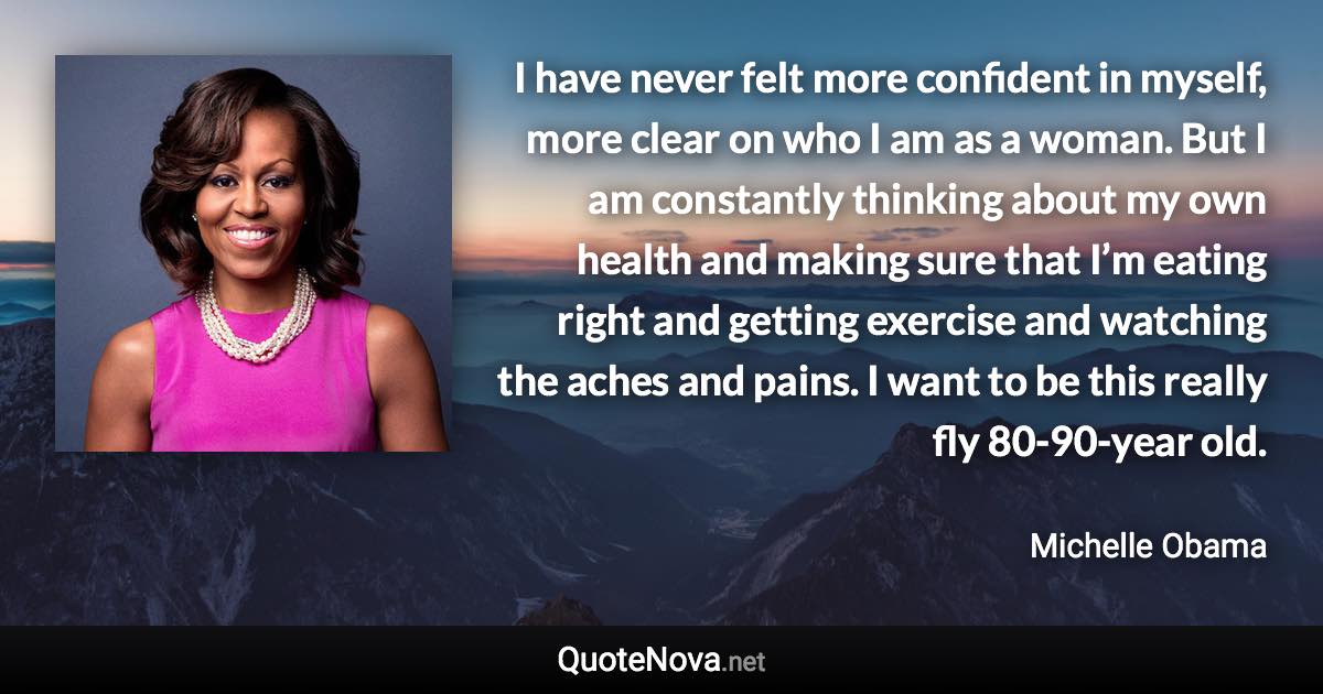 I have never felt more confident in myself, more clear on who I am as a woman. But I am constantly thinking about my own health and making sure that I’m eating right and getting exercise and watching the aches and pains. I want to be this really fly 80-90-year old. - Michelle Obama quote