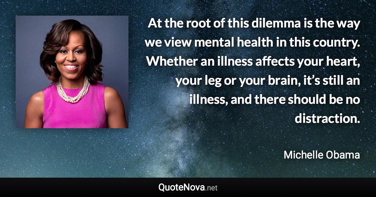 At the root of this dilemma is the way we view mental health in this country. Whether an illness affects your heart, your leg or your brain, it’s still an illness, and there should be no distraction. - Michelle Obama quote