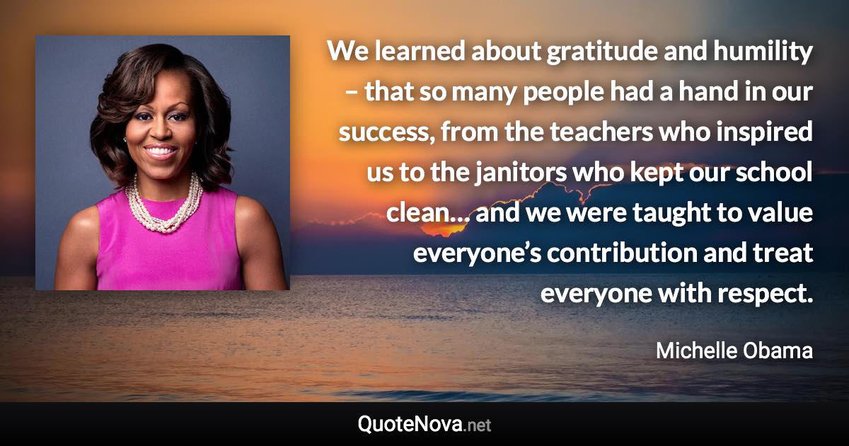 We learned about gratitude and humility – that so many people had a hand in our success, from the teachers who inspired us to the janitors who kept our school clean… and we were taught to value everyone’s contribution and treat everyone with respect. - Michelle Obama quote