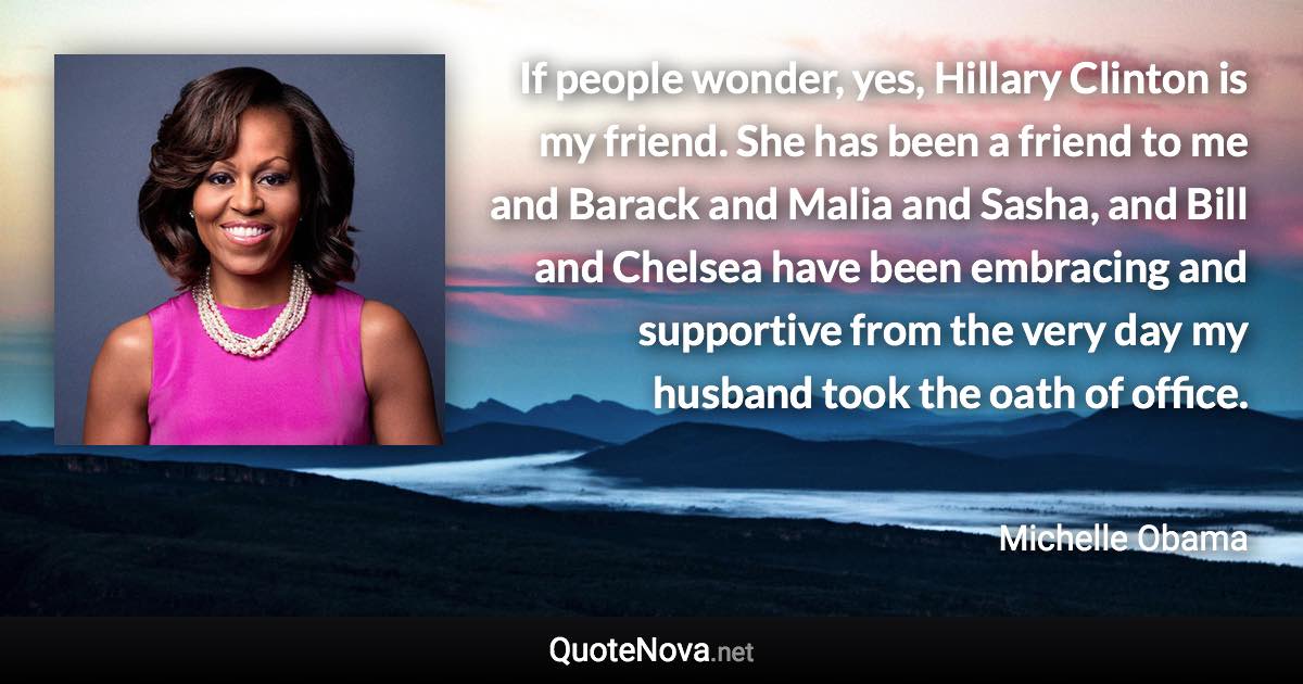 If people wonder, yes, Hillary Clinton is my friend. She has been a friend to me and Barack and Malia and Sasha, and Bill and Chelsea have been embracing and supportive from the very day my husband took the oath of office. - Michelle Obama quote