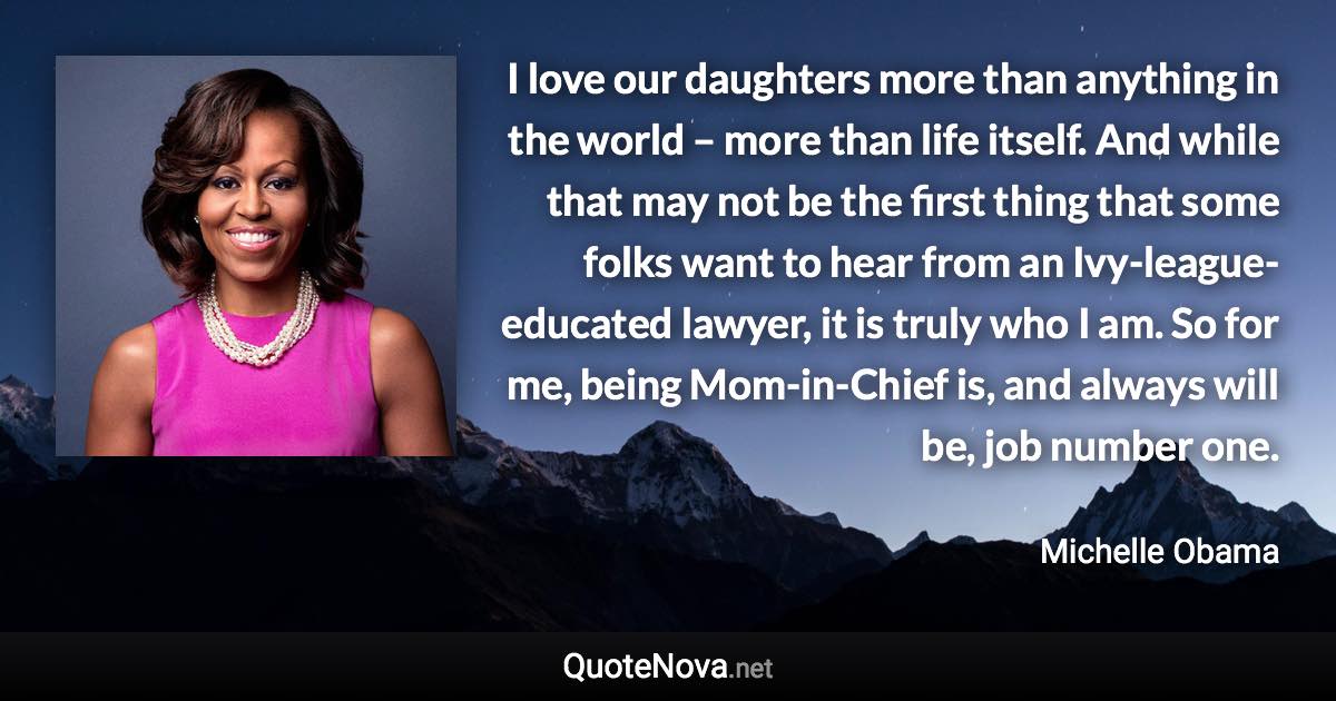 I love our daughters more than anything in the world – more than life itself. And while that may not be the first thing that some folks want to hear from an Ivy-league-educated lawyer, it is truly who I am. So for me, being Mom-in-Chief is, and always will be, job number one. - Michelle Obama quote